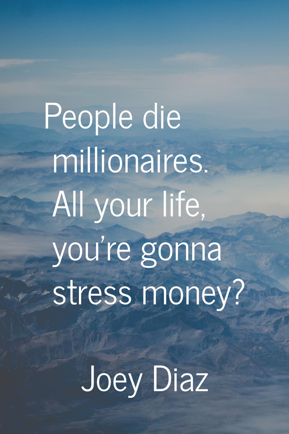 People die millionaires. All your life, you're gonna stress money?