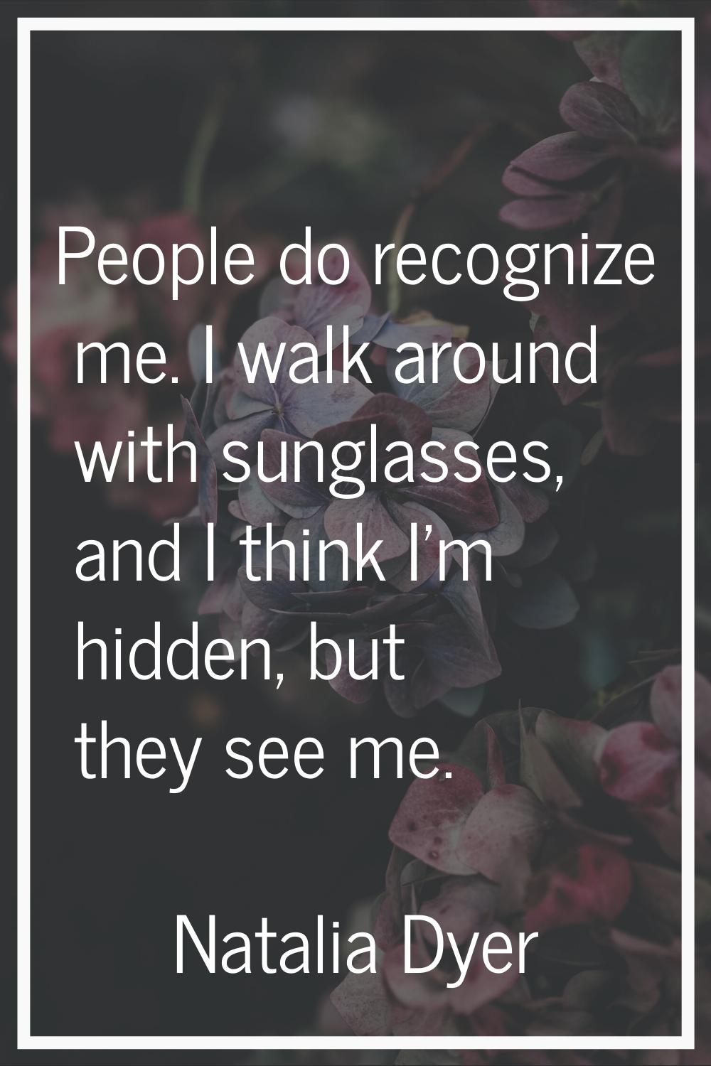 People do recognize me. I walk around with sunglasses, and I think I'm hidden, but they see me.