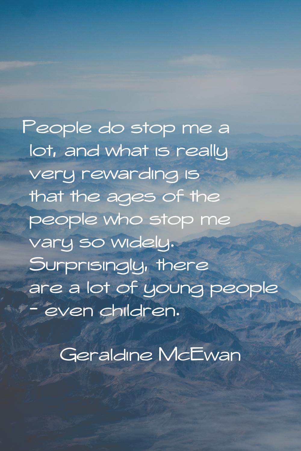 People do stop me a lot, and what is really very rewarding is that the ages of the people who stop 