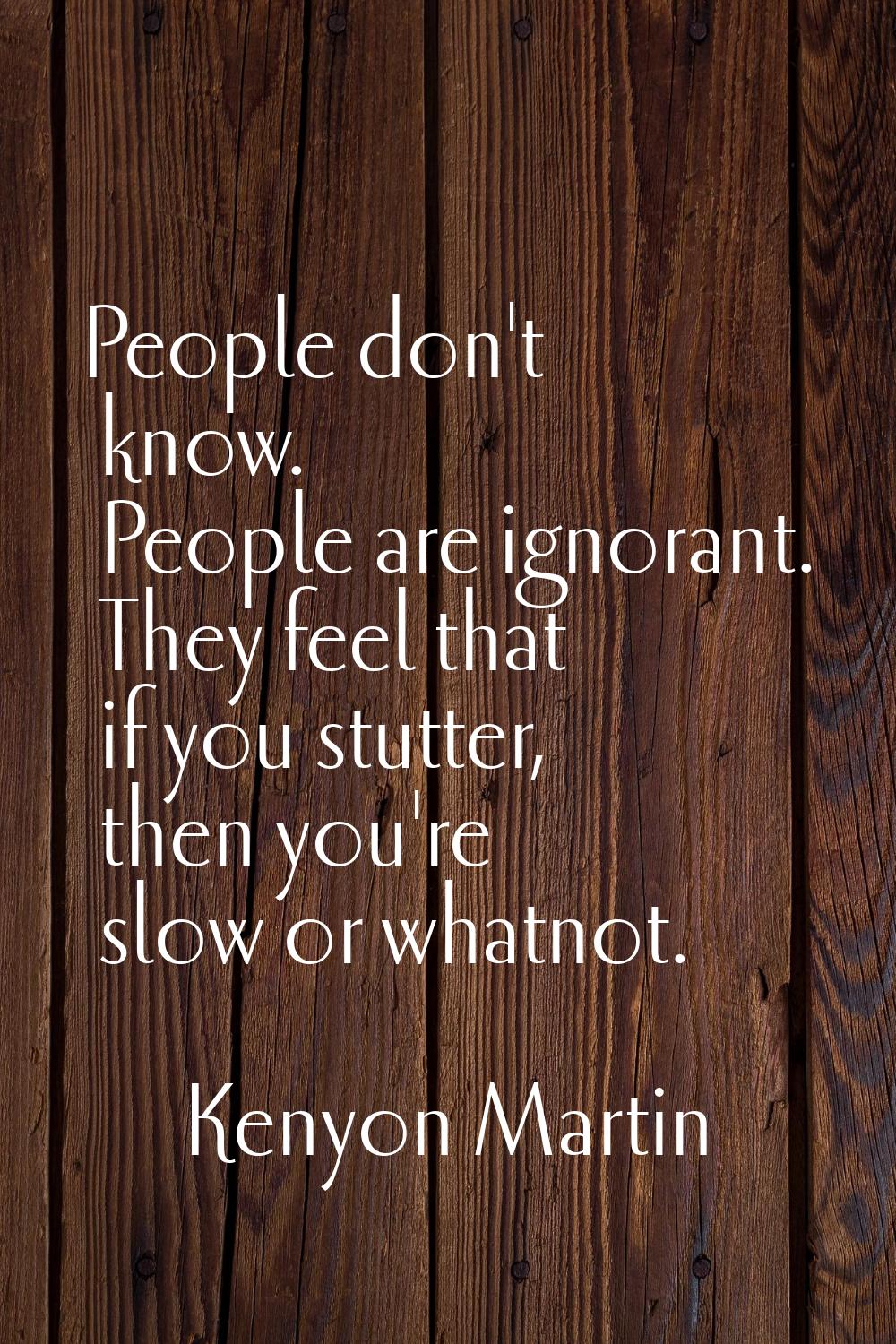 People don't know. People are ignorant. They feel that if you stutter, then you're slow or whatnot.