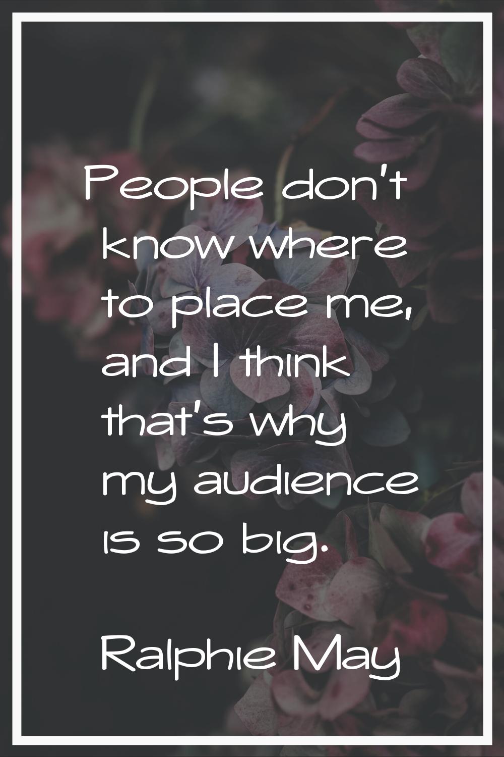People don't know where to place me, and I think that's why my audience is so big.