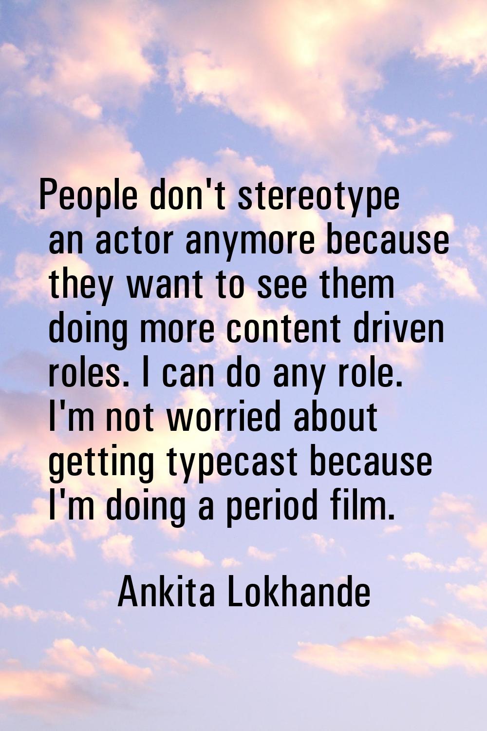 People don't stereotype an actor anymore because they want to see them doing more content driven ro