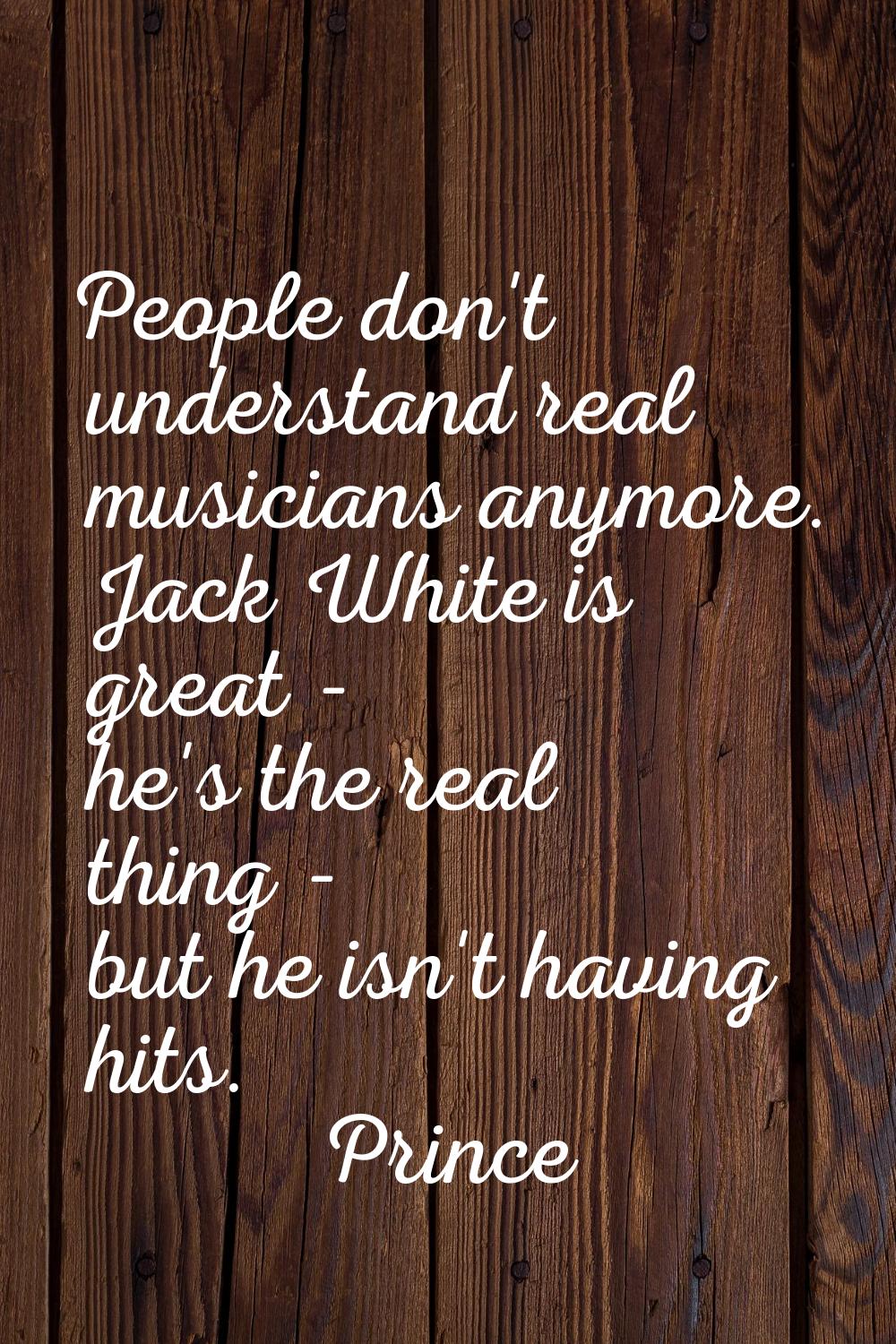 People don't understand real musicians anymore. Jack White is great - he's the real thing - but he 