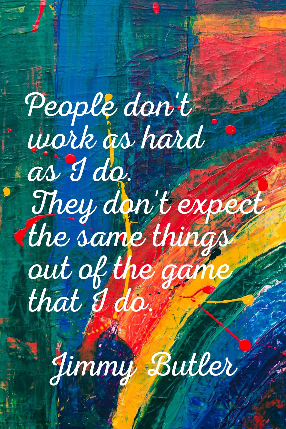 People don't work as hard as I do. They don't expect the same things out of the game that I do.