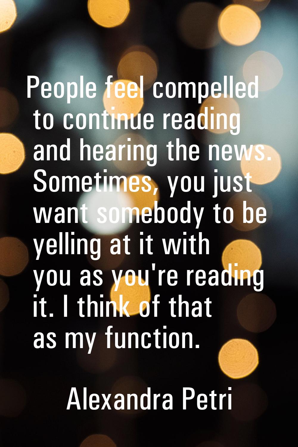 People feel compelled to continue reading and hearing the news. Sometimes, you just want somebody t