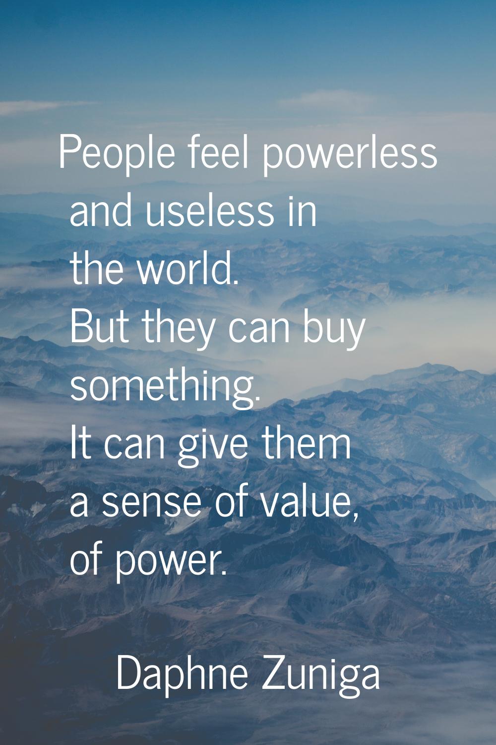 People feel powerless and useless in the world. But they can buy something. It can give them a sens
