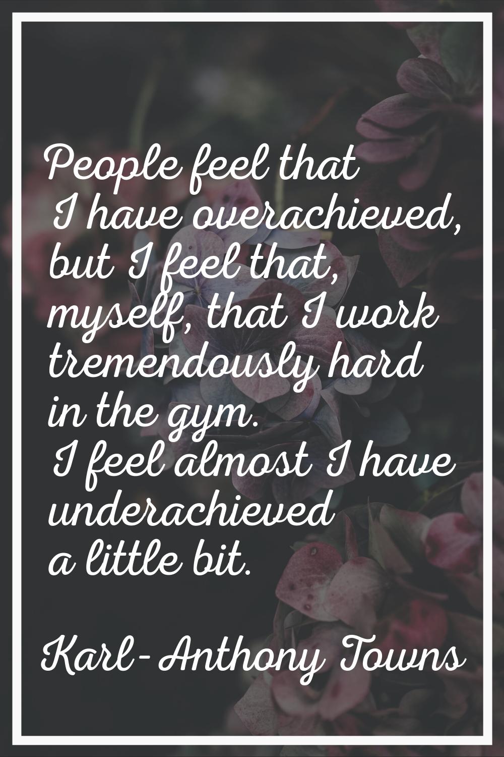 People feel that I have overachieved, but I feel that, myself, that I work tremendously hard in the