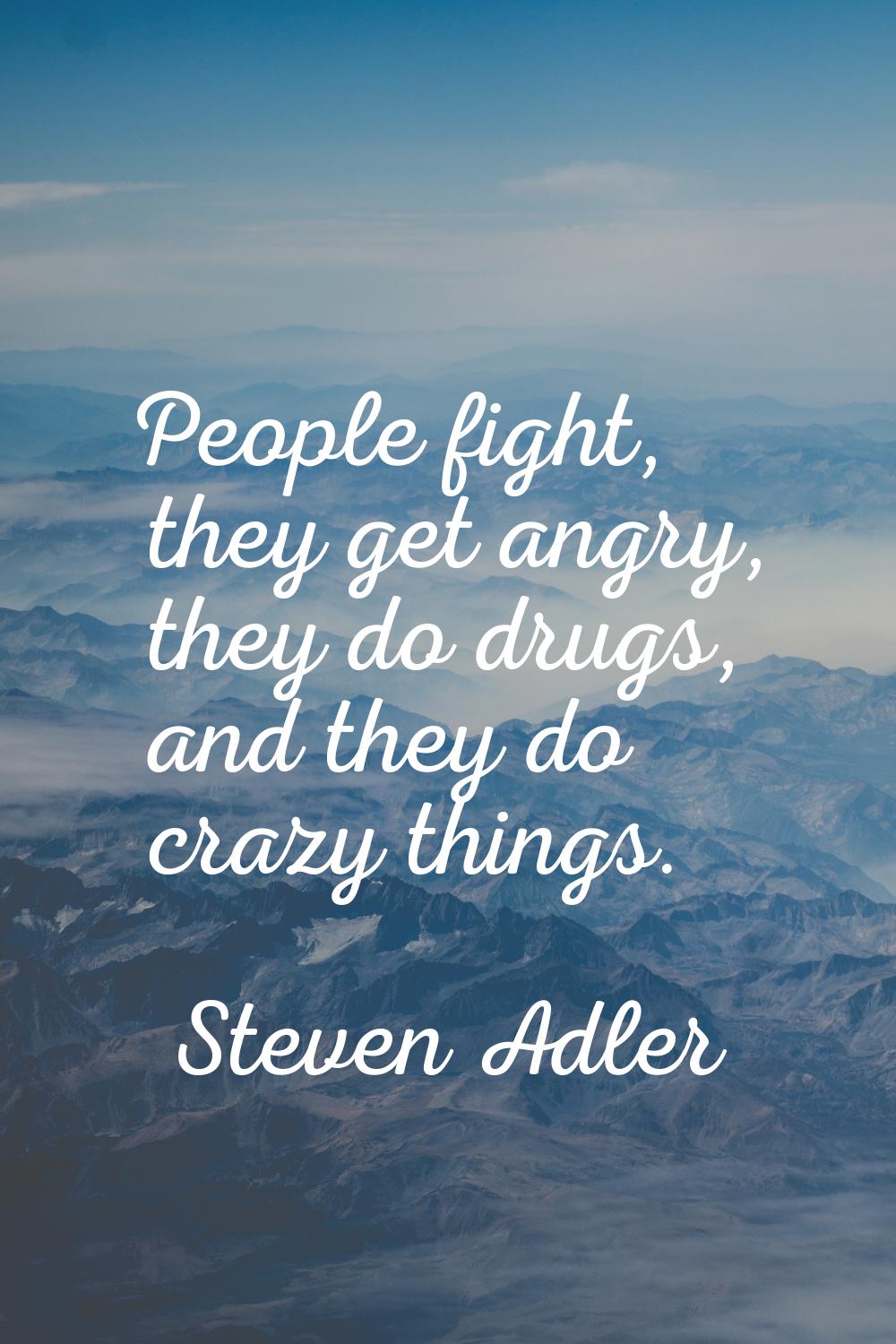 People fight, they get angry, they do drugs, and they do crazy things.