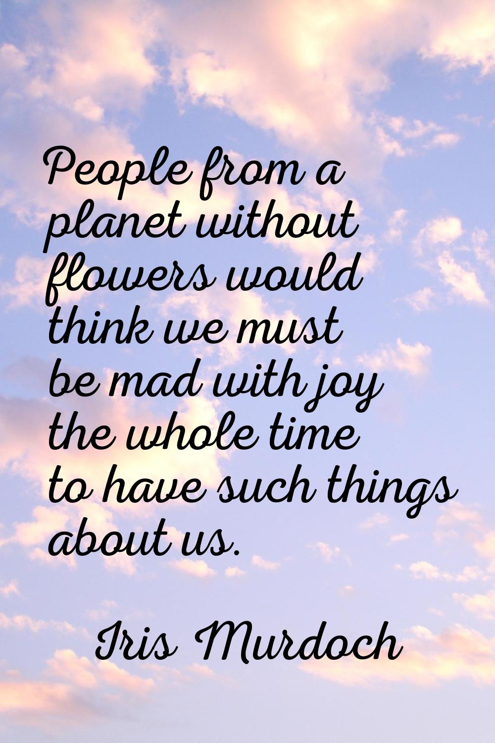 People from a planet without flowers would think we must be mad with joy the whole time to have suc