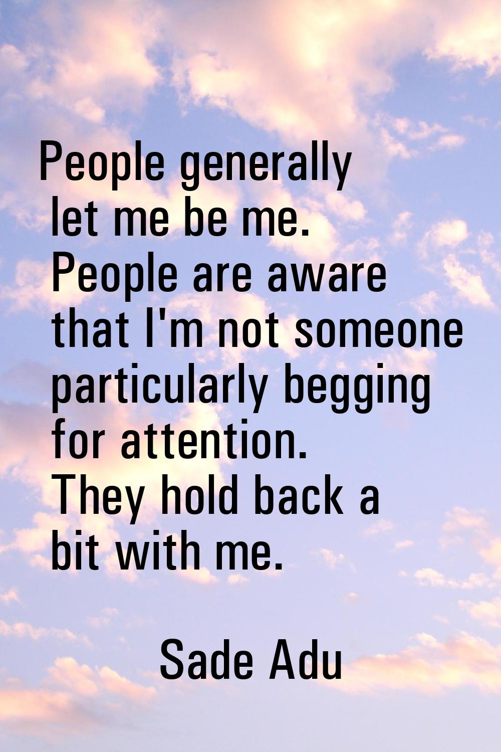 People generally let me be me. People are aware that I'm not someone particularly begging for atten