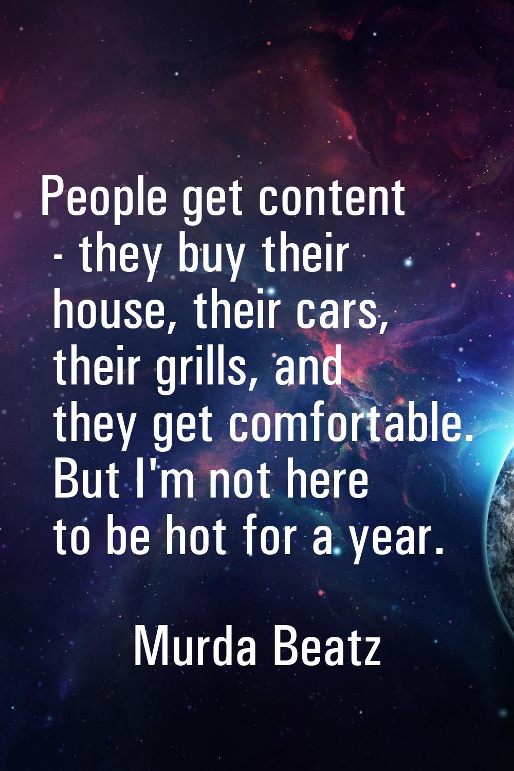 People get content - they buy their house, their cars, their grills, and they get comfortable. But 