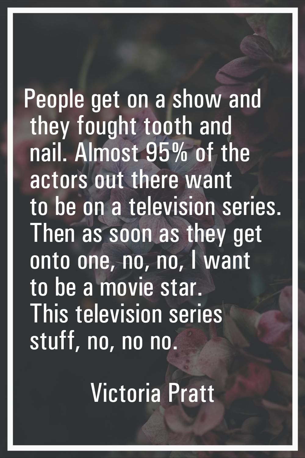 People get on a show and they fought tooth and nail. Almost 95% of the actors out there want to be 