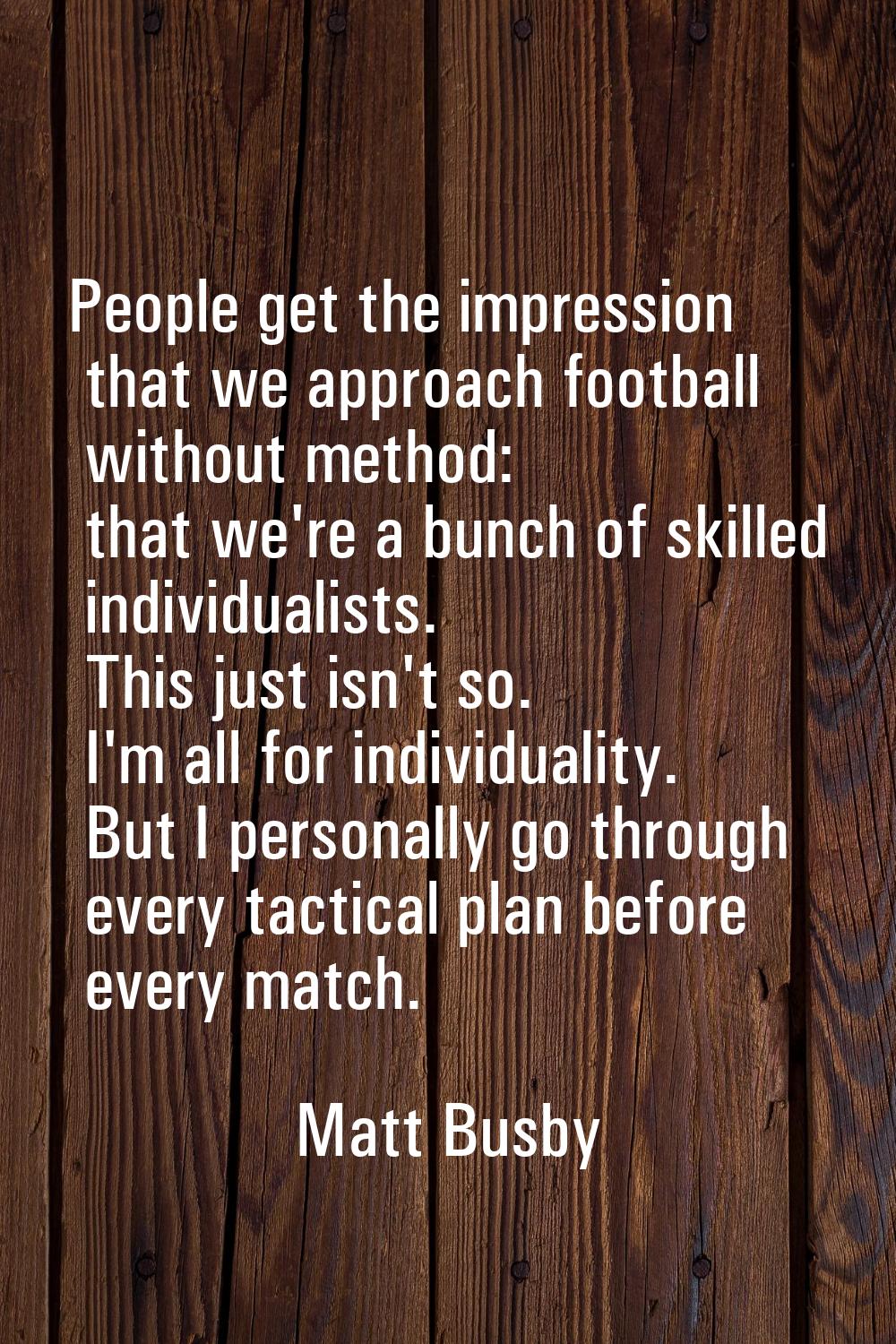 People get the impression that we approach football without method: that we're a bunch of skilled i