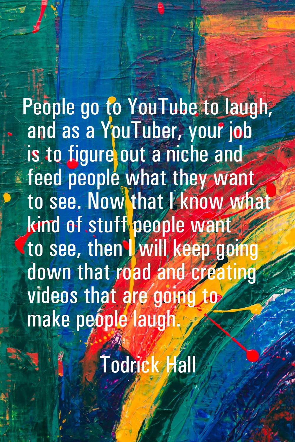 People go to YouTube to laugh, and as a YouTuber, your job is to figure out a niche and feed people
