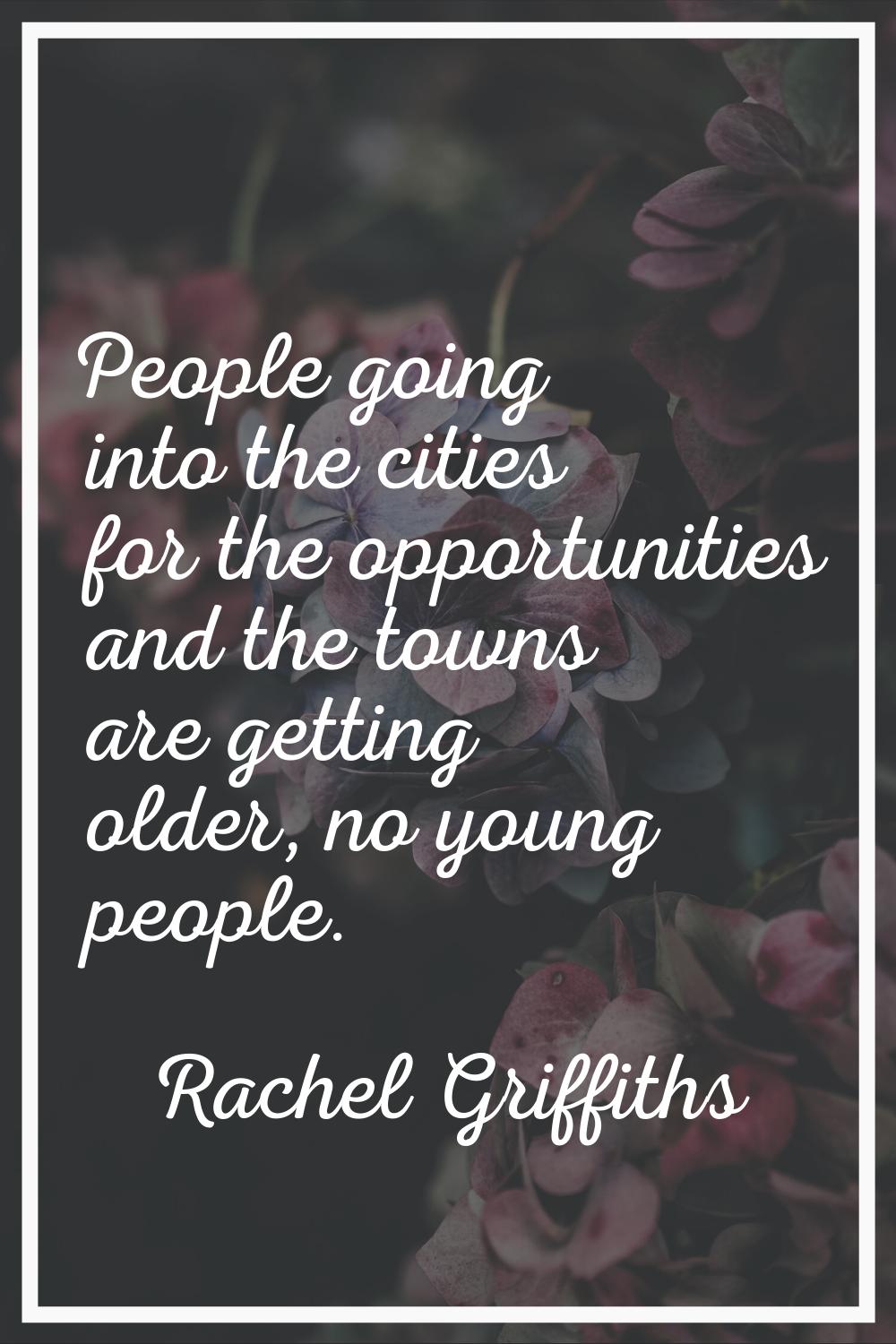 People going into the cities for the opportunities and the towns are getting older, no young people