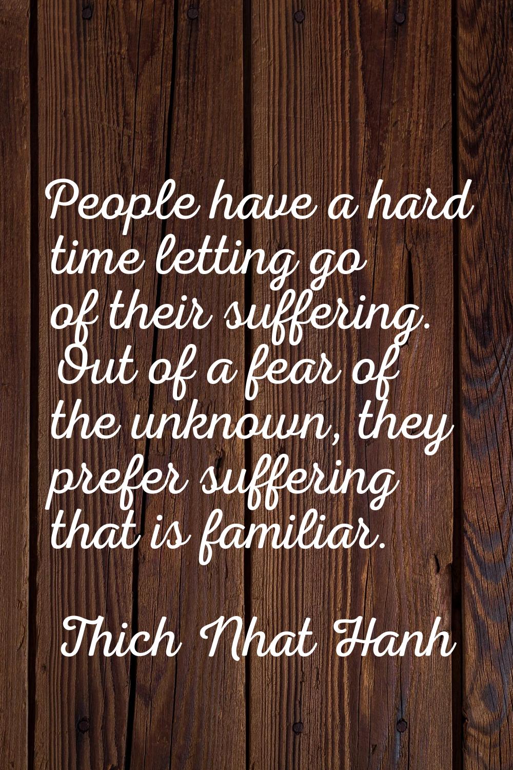 People have a hard time letting go of their suffering. Out of a fear of the unknown, they prefer su