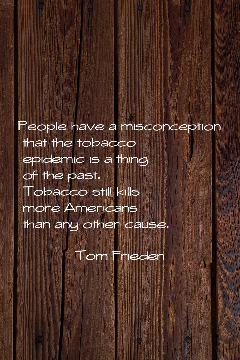 People have a misconception that the tobacco epidemic is a thing of the past. Tobacco still kills m