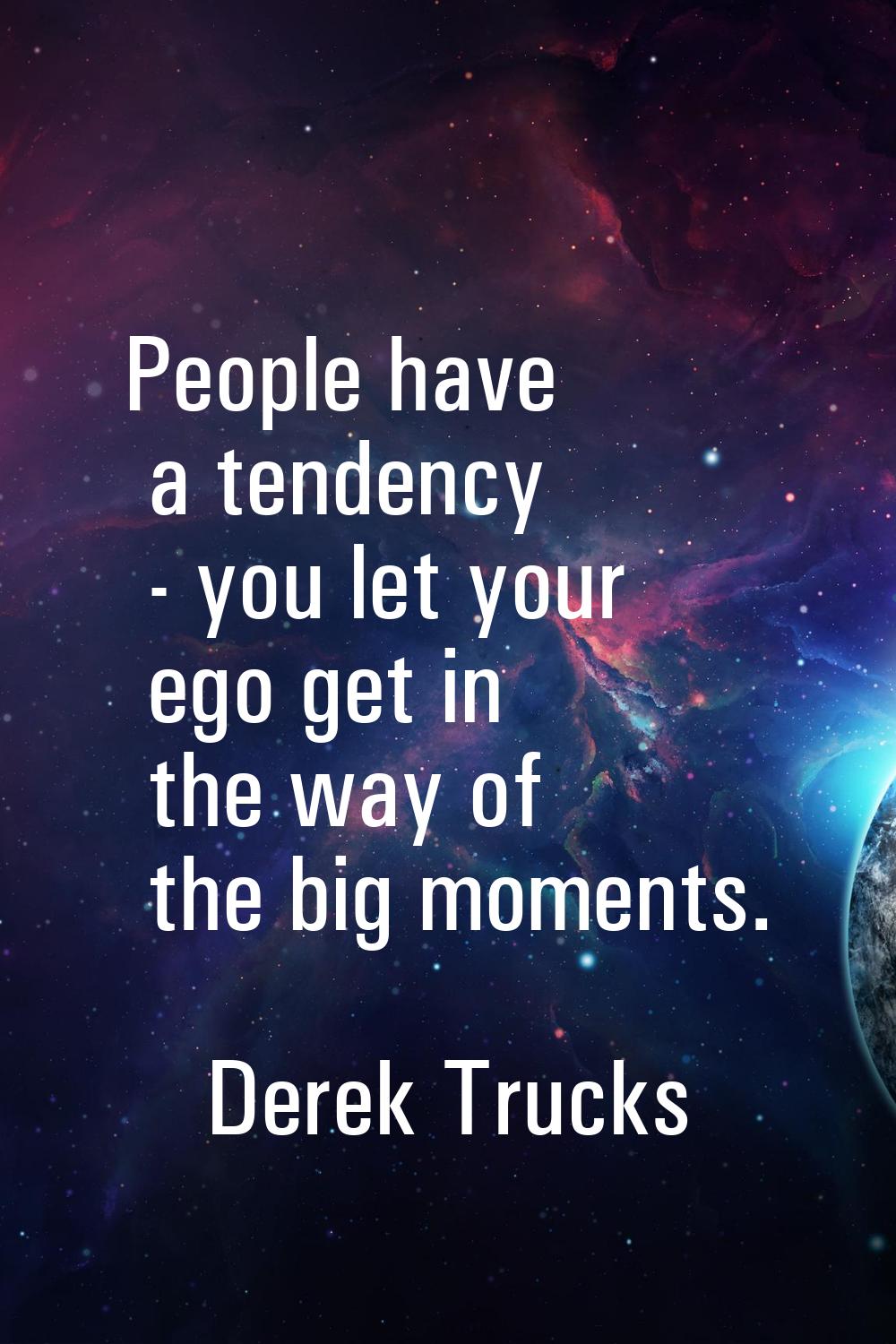 People have a tendency - you let your ego get in the way of the big moments.