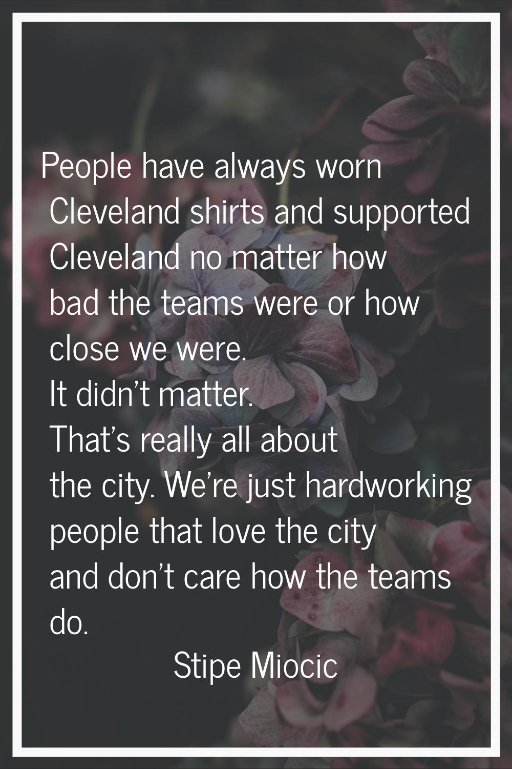 People have always worn Cleveland shirts and supported Cleveland no matter how bad the teams were o
