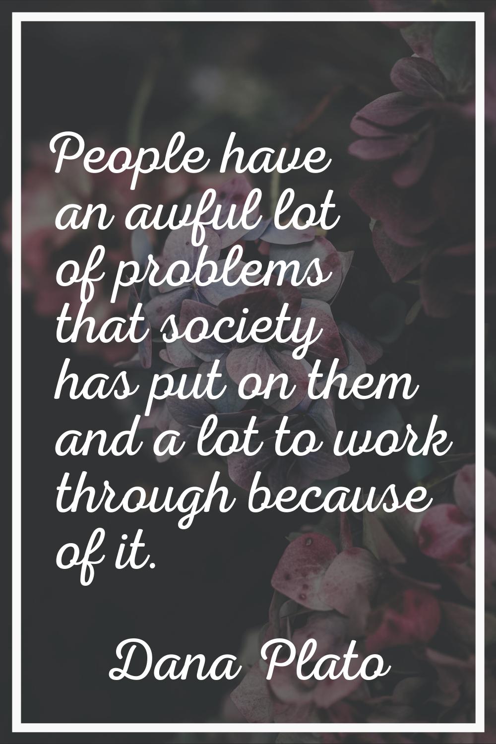 People have an awful lot of problems that society has put on them and a lot to work through because