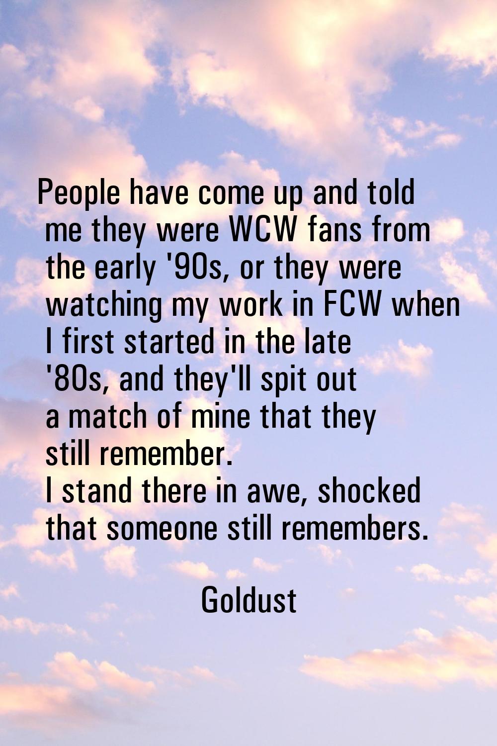 People have come up and told me they were WCW fans from the early '90s, or they were watching my wo