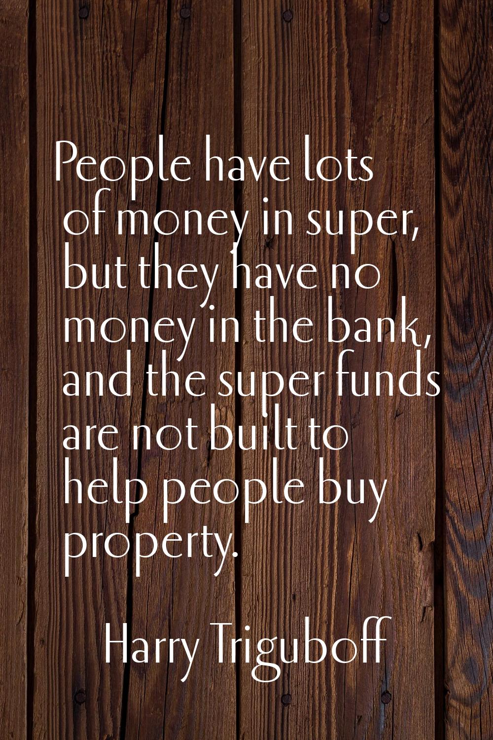 People have lots of money in super, but they have no money in the bank, and the super funds are not