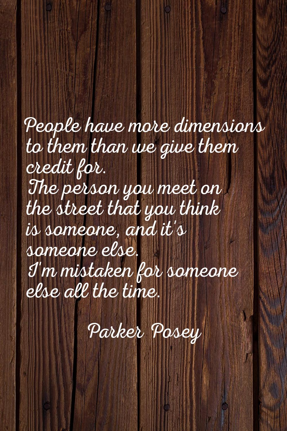 People have more dimensions to them than we give them credit for. The person you meet on the street