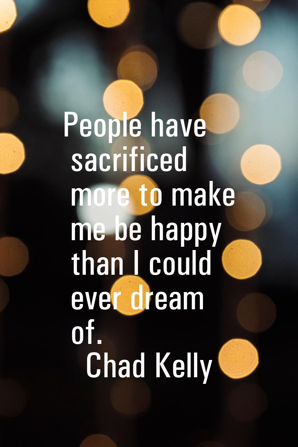 People have sacrificed more to make me be happy than I could ever dream of.