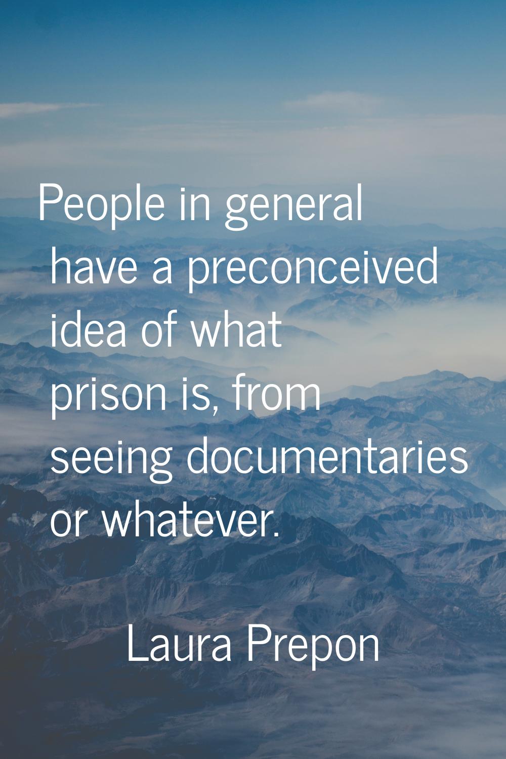 People in general have a preconceived idea of what prison is, from seeing documentaries or whatever