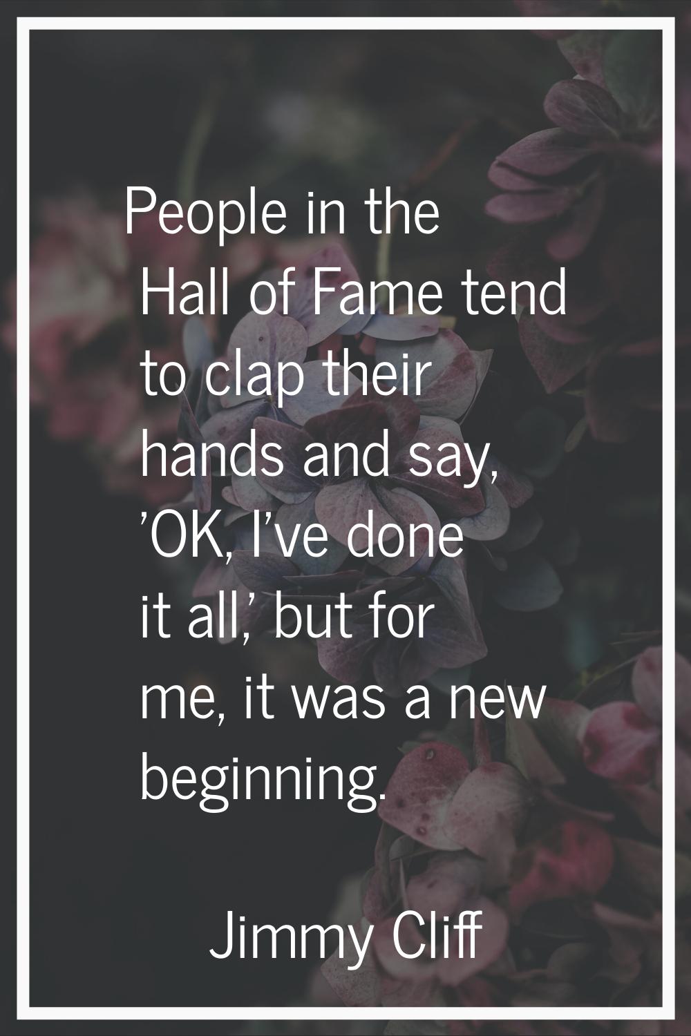 People in the Hall of Fame tend to clap their hands and say, 'OK, I've done it all,' but for me, it