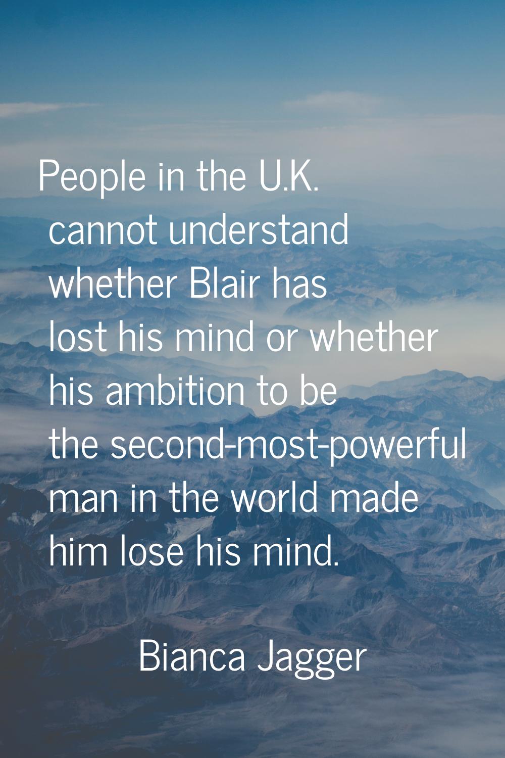 People in the U.K. cannot understand whether Blair has lost his mind or whether his ambition to be 