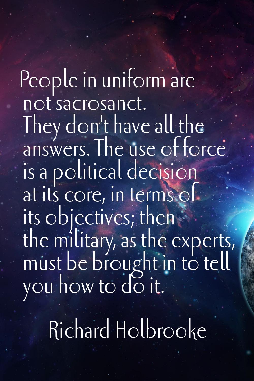 People in uniform are not sacrosanct. They don't have all the answers. The use of force is a politi