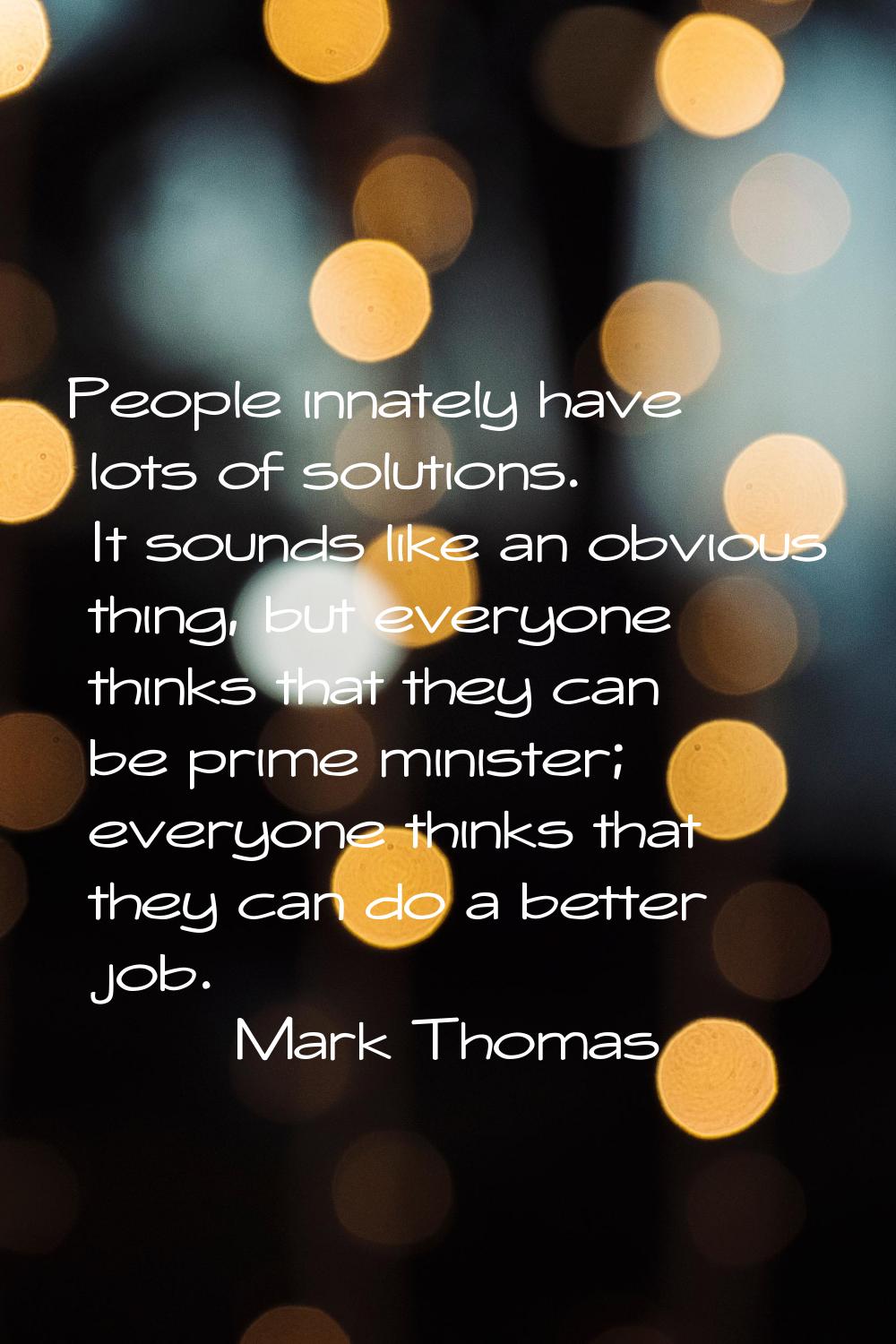 People innately have lots of solutions. It sounds like an obvious thing, but everyone thinks that t