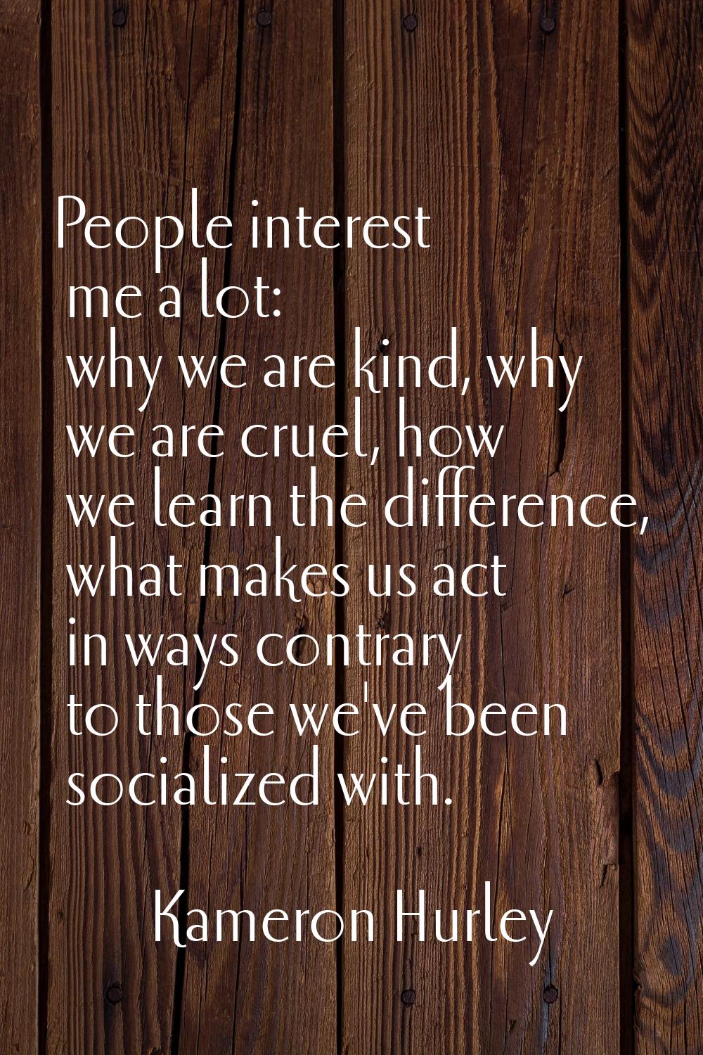 People interest me a lot: why we are kind, why we are cruel, how we learn the difference, what make