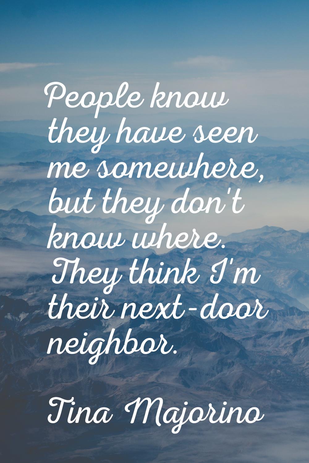 People know they have seen me somewhere, but they don't know where. They think I'm their next-door 