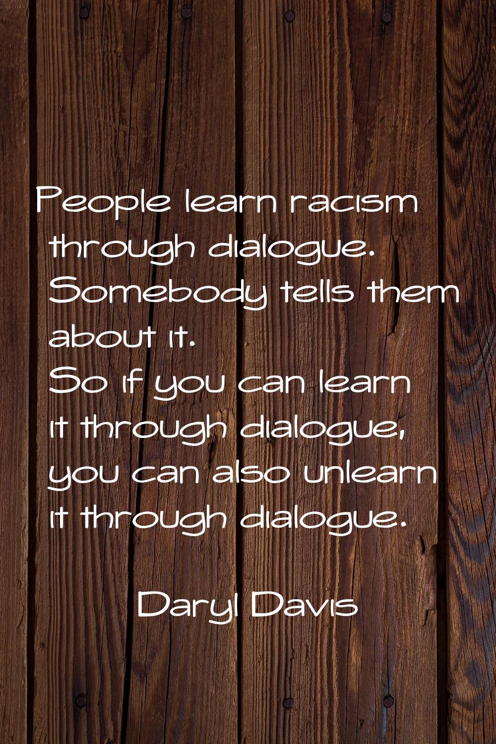 People learn racism through dialogue. Somebody tells them about it. So if you can learn it through 