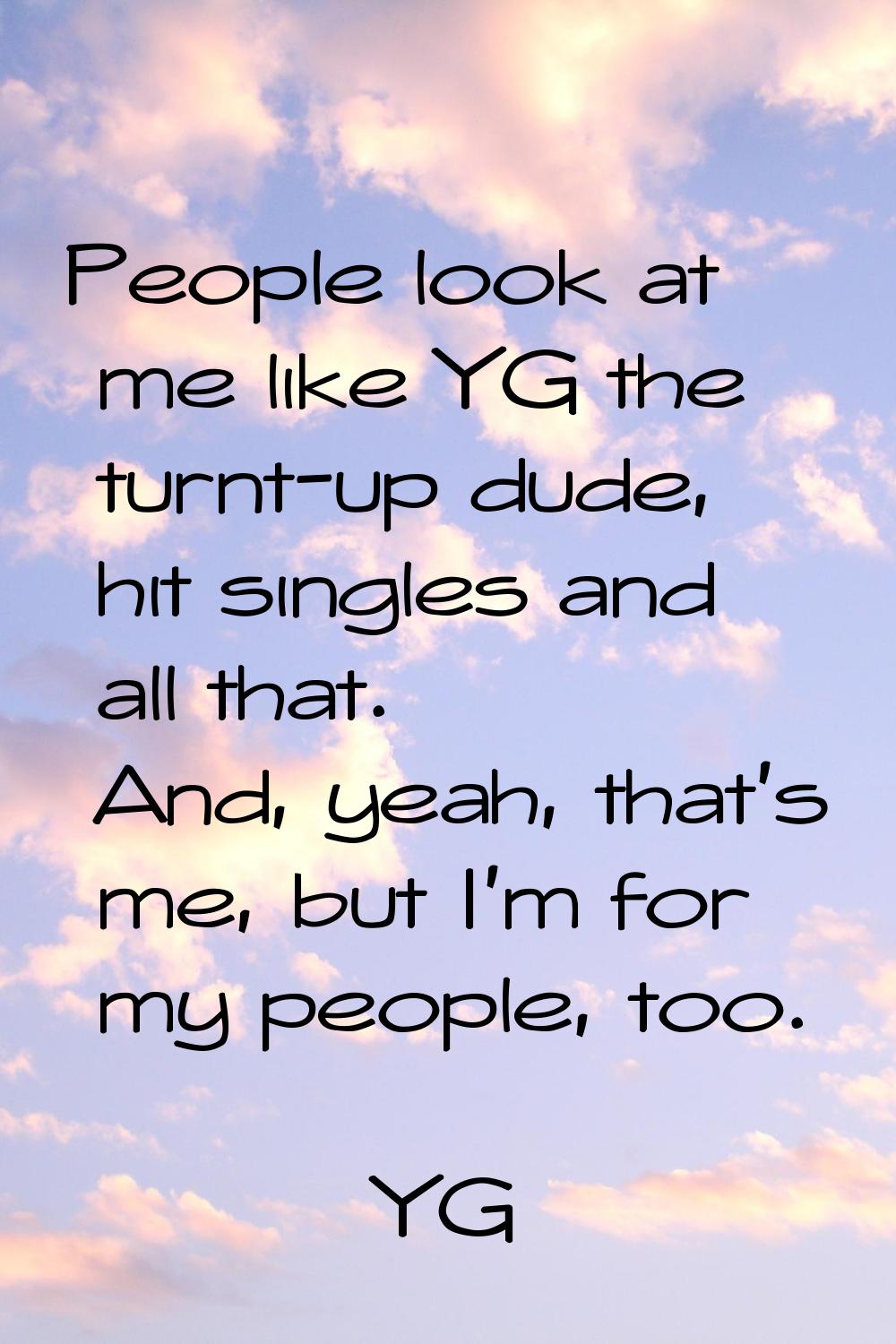 People look at me like YG the turnt-up dude, hit singles and all that. And, yeah, that's me, but I'