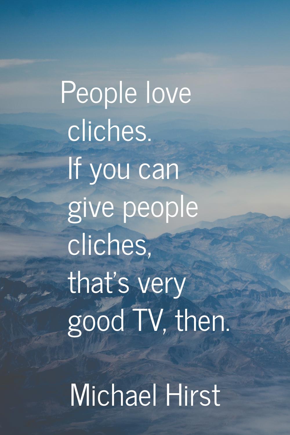 People love cliches. If you can give people cliches, that's very good TV, then.