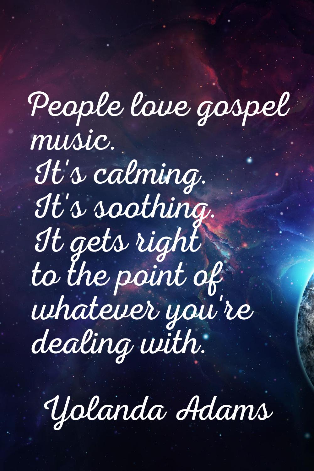 People love gospel music. It's calming. It's soothing. It gets right to the point of whatever you'r