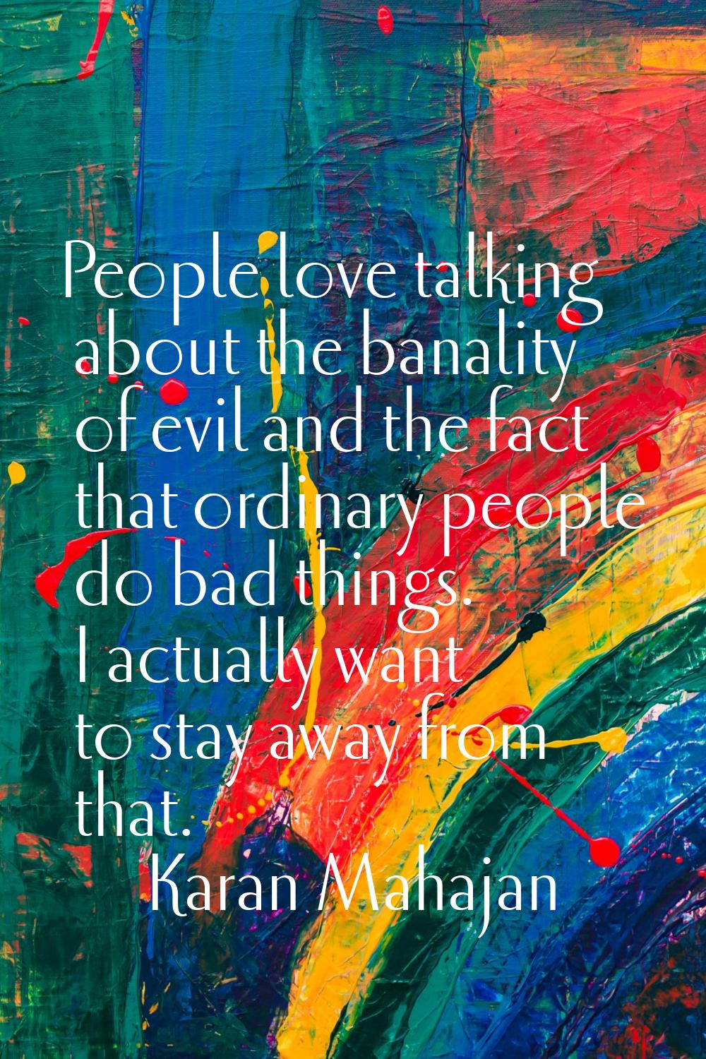 People love talking about the banality of evil and the fact that ordinary people do bad things. I a