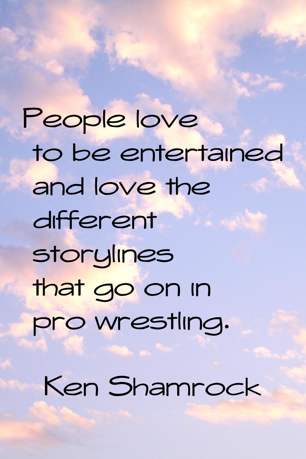 People love to be entertained and love the different storylines that go on in pro wrestling.