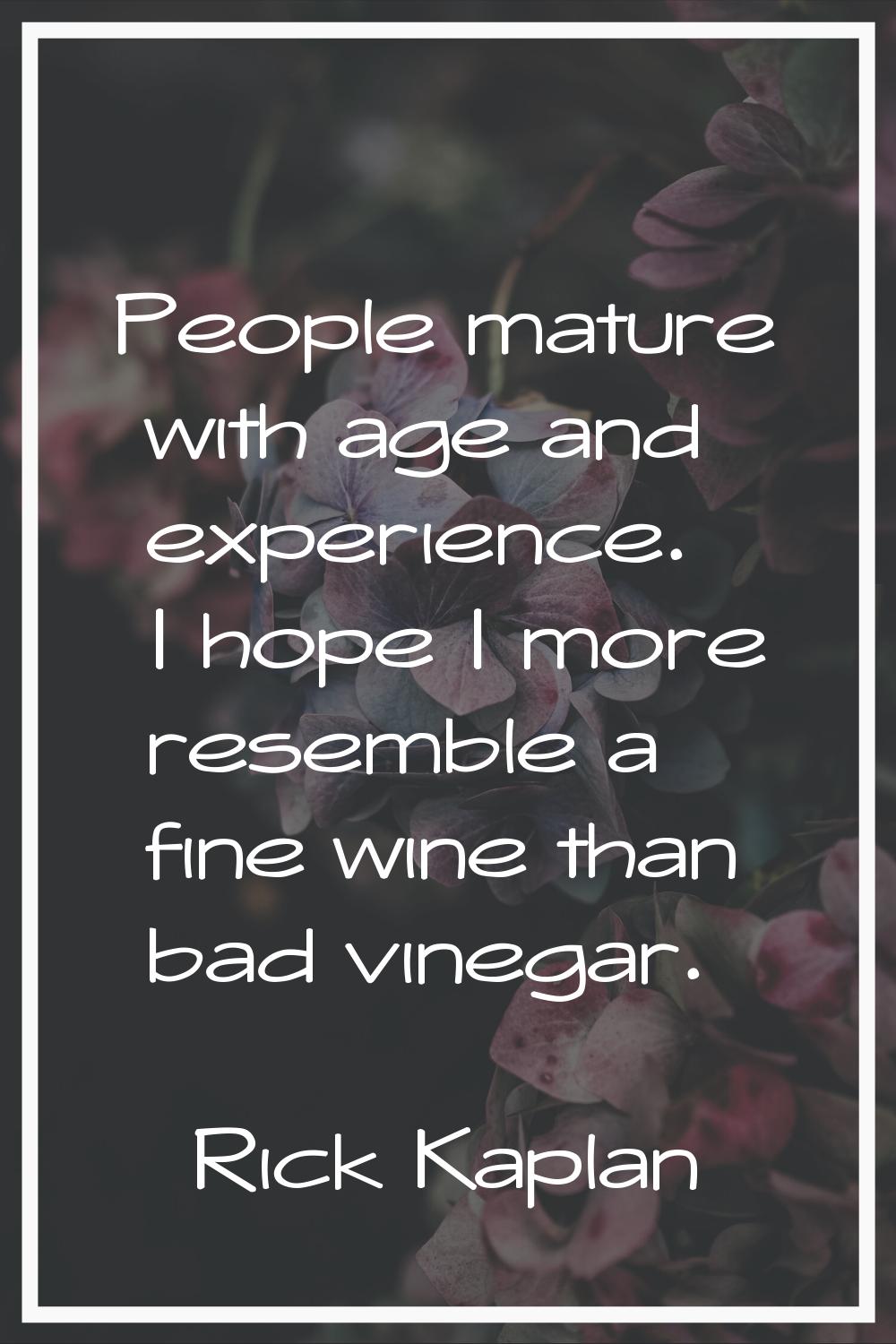 People mature with age and experience. I hope I more resemble a fine wine than bad vinegar.