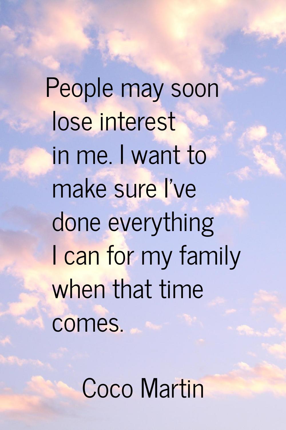 People may soon lose interest in me. I want to make sure I've done everything I can for my family w