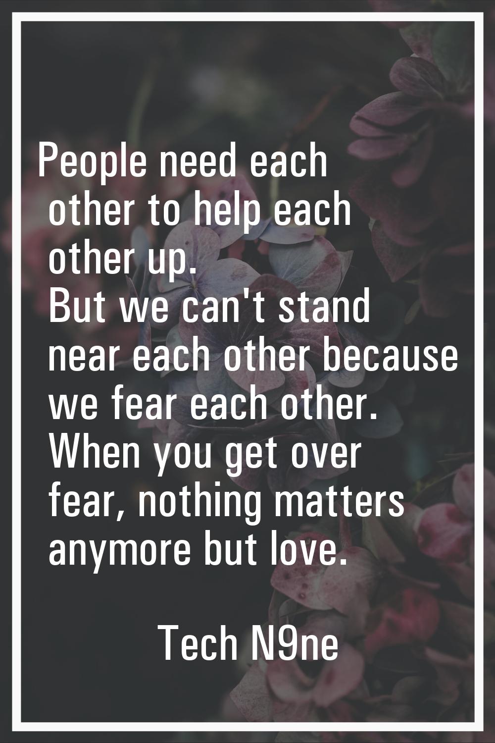 People need each other to help each other up. But we can't stand near each other because we fear ea