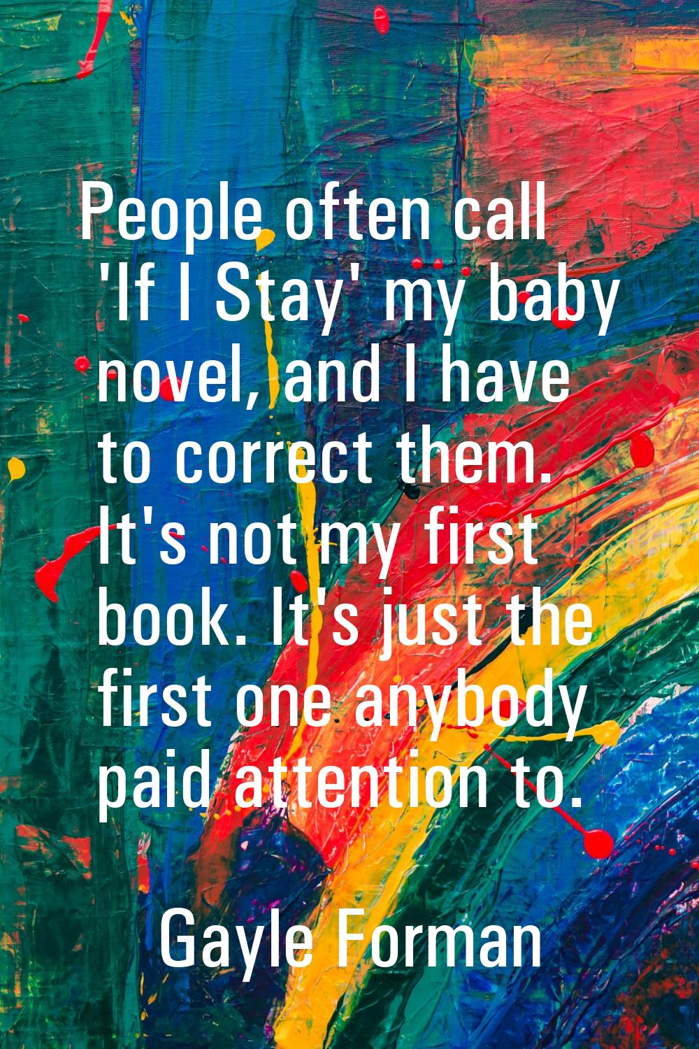 People often call 'If I Stay' my baby novel, and I have to correct them. It's not my first book. It