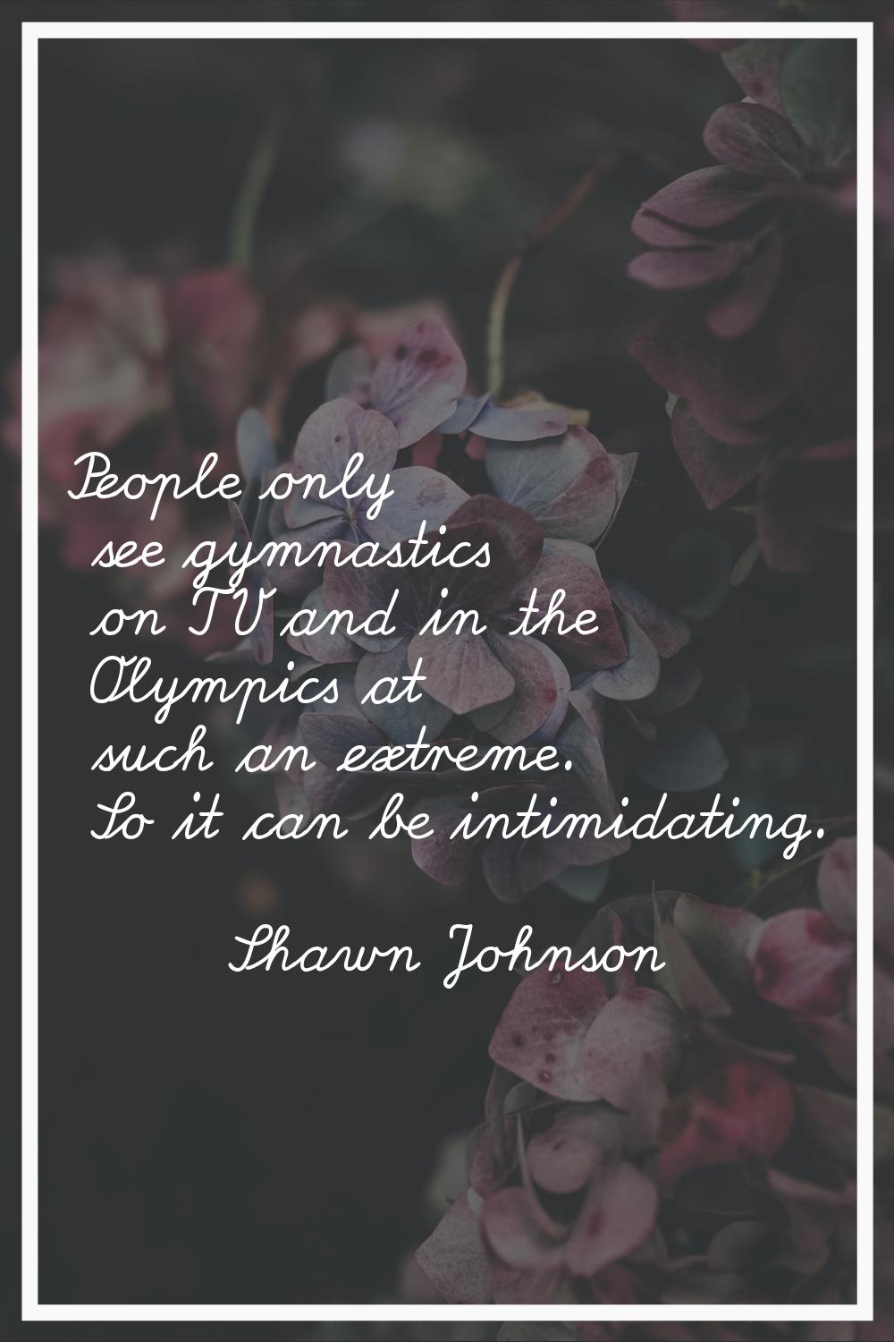 People only see gymnastics on TV and in the Olympics at such an extreme. So it can be intimidating.