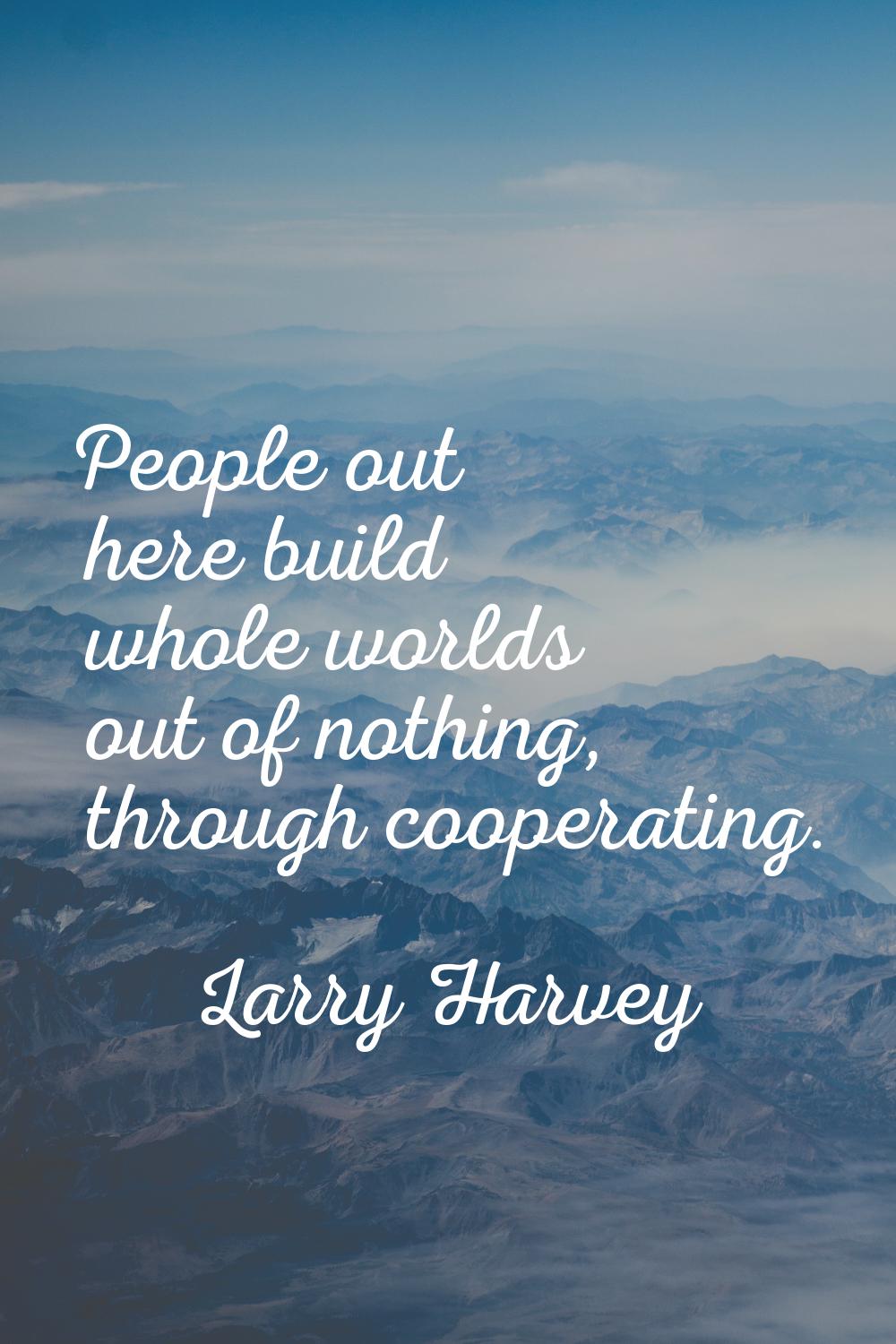 People out here build whole worlds out of nothing, through cooperating.