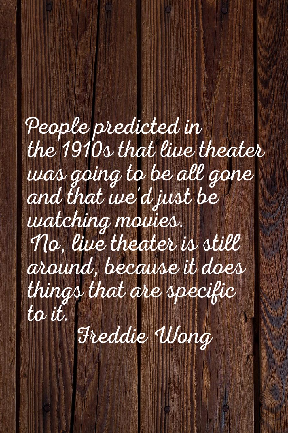 People predicted in the 1910s that live theater was going to be all gone and that we'd just be watc