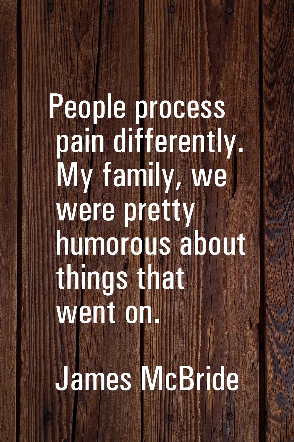 People process pain differently. My family, we were pretty humorous about things that went on.