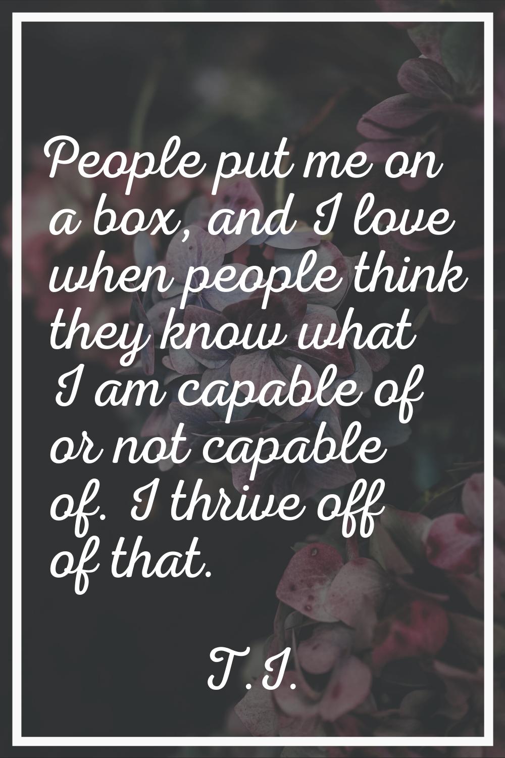 People put me on a box, and I love when people think they know what I am capable of or not capable 